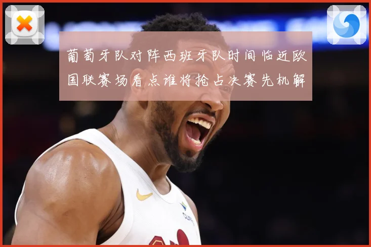 葡萄牙队对阵西班牙队时间临近欧国联赛场看点谁将抢占决赛先机解析