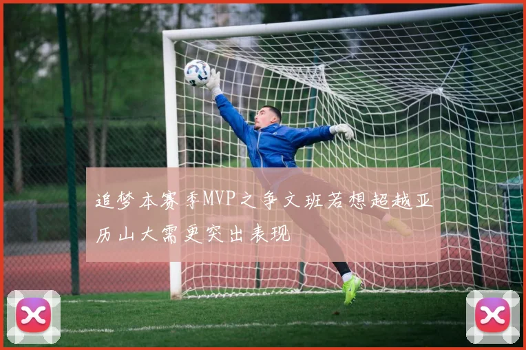追梦本赛季MVP之争文班若想超越亚历山大需更突出表现