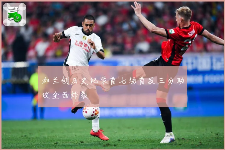 加兰创历史纪录首七场首发三分助攻全面炸裂