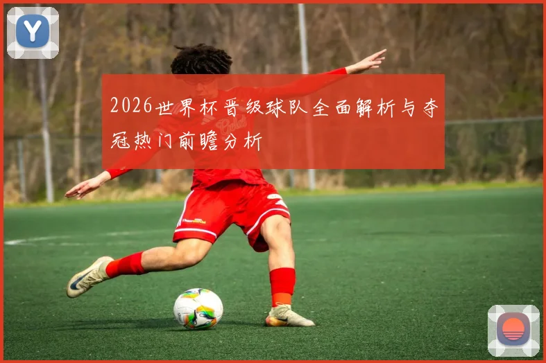 2026世界杯晋级球队全面解析与夺冠热门前瞻分析