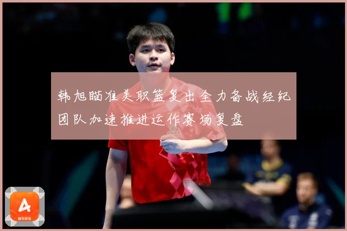 韩旭瞄准美职篮复出全力备战经纪团队加速推进运作赛场复盘