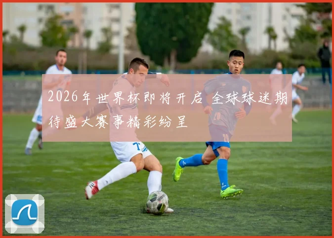 2026年世界杯即将开启 全球球迷期待盛大赛事精彩纷呈