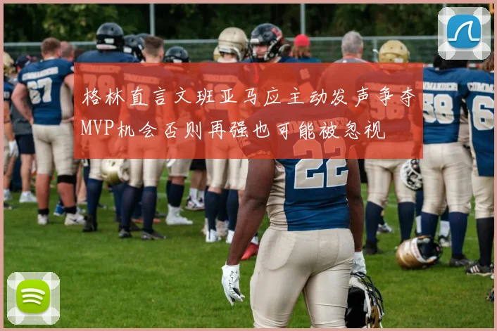 格林直言文班亚马应主动发声争夺MVP机会否则再强也可能被忽视