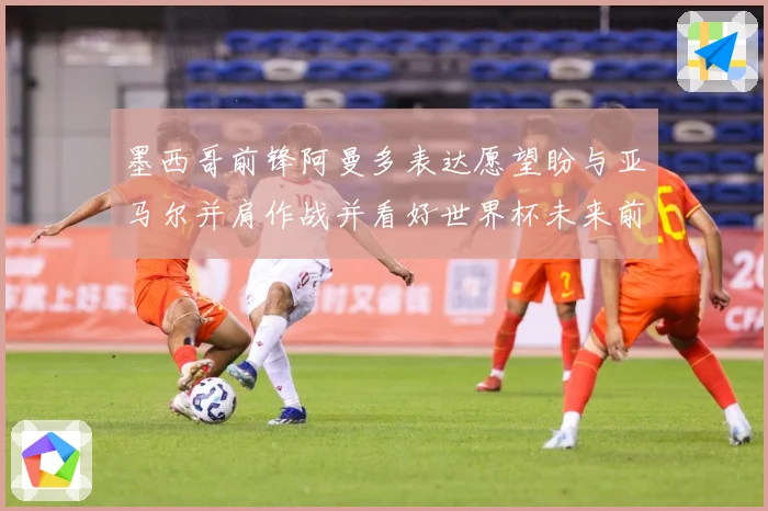 墨西哥前锋阿曼多表达愿望盼与亚马尔并肩作战并看好世界杯未来前战术观察