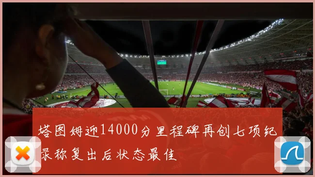 塔图姆迎14000分里程碑再创七项纪录称复出后状态最佳
