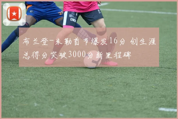 布兰登-米勒首节爆发16分 创生涯总得分突破3000分新里程碑