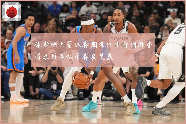 休斯顿火箭休赛期操作出奇制胜夺得总冠军秘辛赛场复盘