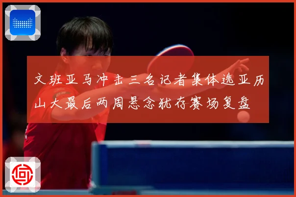 文班亚马冲击三名记者集体选亚历山大最后两周悬念犹存赛场复盘