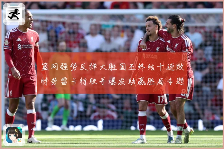 篮网强势反弹大胜国王终结十连败特劳雷卡特联手爆发助赢胜局专题观察