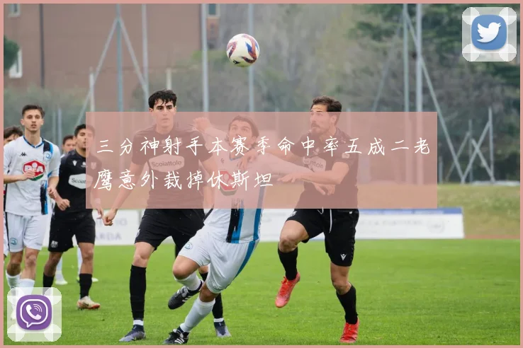 三分神射手本赛季命中率五成二老鹰意外裁掉休斯坦