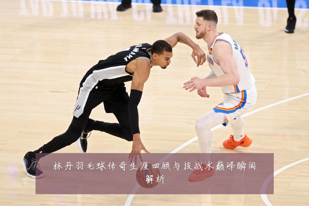 林丹羽毛球传奇生涯回顾与技战术巅峰瞬间解析