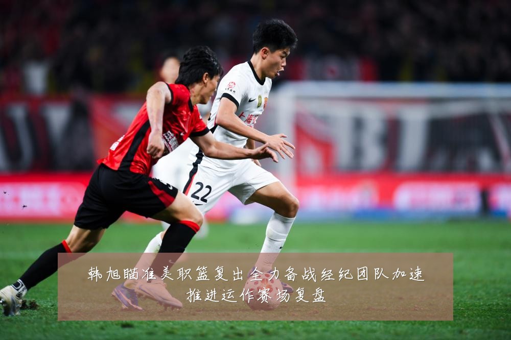 韩旭瞄准美职篮复出全力备战经纪团队加速推进运作赛场复盘